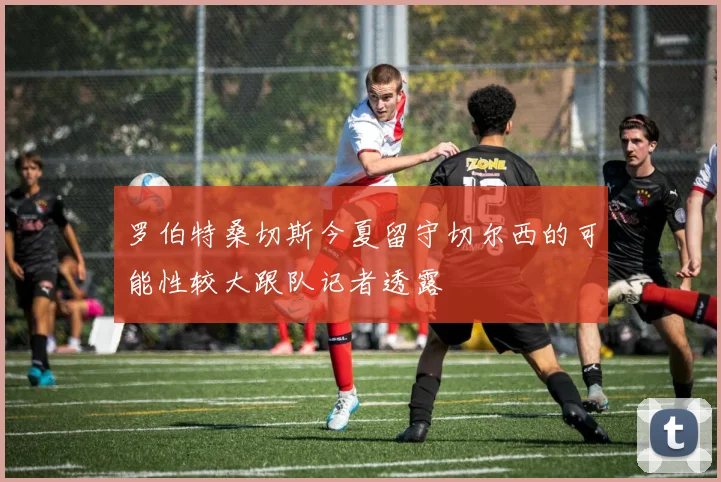罗伯特桑切斯今夏留守切尔西的可能性较大跟队记者透露