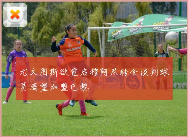 尤文图斯欲重启穆阿尼转会谈判球员渴望加盟巴黎