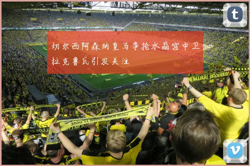 切尔西阿森纳皇马争抢水晶宫中卫拉克鲁瓦引发关注
