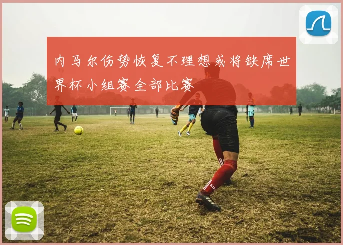 内马尔伤势恢复不理想或将缺席世界杯小组赛全部比赛