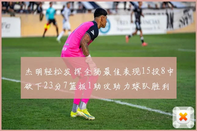 杰明轻松发挥全场最佳表现15投8中砍下23分7篮板1助攻助力球队胜利