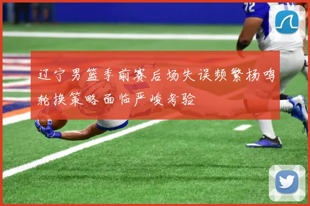 辽宁男篮季前赛后场失误频繁杨鸣轮换策略面临严峻考验