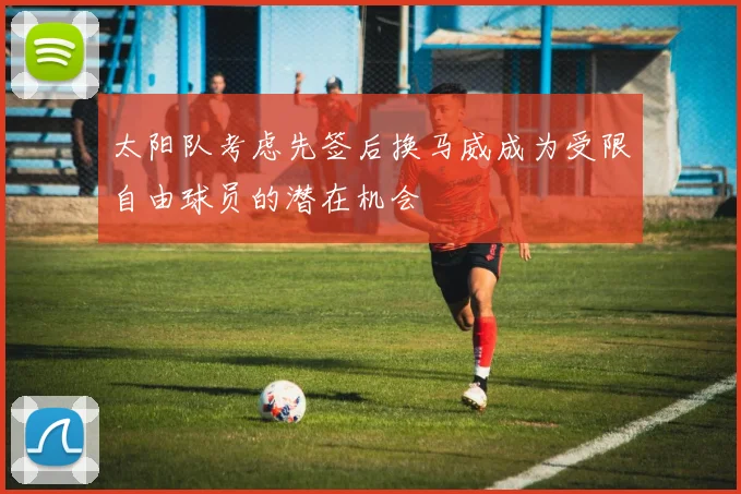 太阳队考虑先签后换马威成为受限自由球员的潜在机会