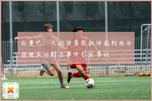 白曼巴：文班该勇敢批评裁判而非拒绝采访肘击事件引发争议