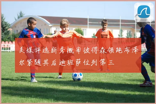 美媒评选新秀概率彼得森领跑布泽尔紧随其后迪班萨位列第三