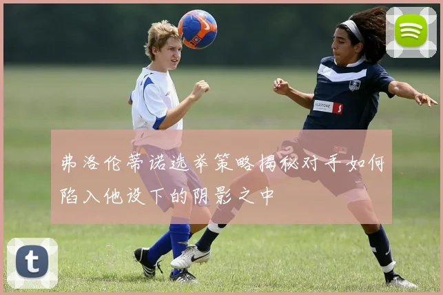 弗洛伦蒂诺选举策略揭秘对手如何陷入他设下的阴影之中