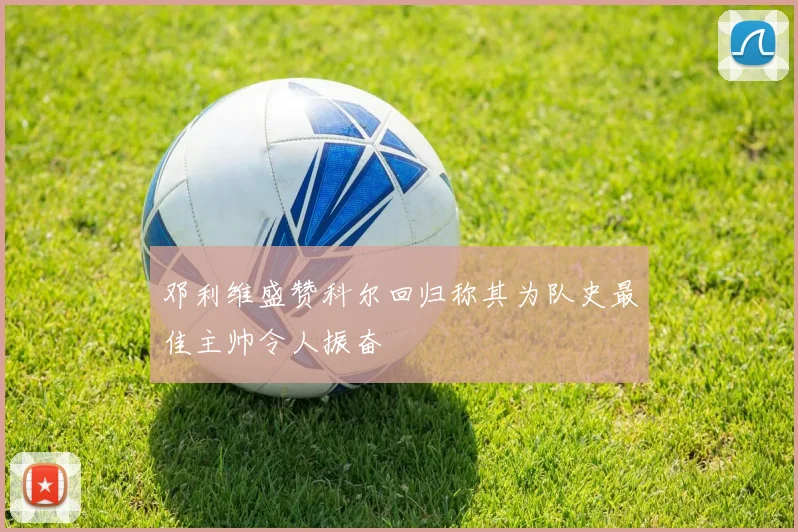 邓利维盛赞科尔回归称其为队史最佳主帅令人振奋