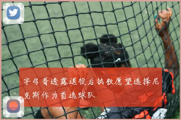 字母哥透露退役后执教愿望选择尼克斯作为首选球队
