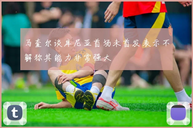 马奎尔谈库尼亚首场未首发表示不解称其能力非常强大