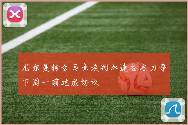 尤尔曼转会马竞谈判加速各方力争下周一前达成协议