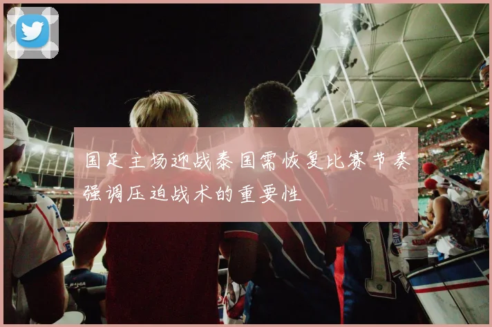国足主场迎战泰国需恢复比赛节奏强调压迫战术的重要性