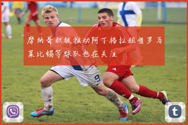摩纳哥积极推动阿丁格拉租借罗马莱比锡等球队也在关注