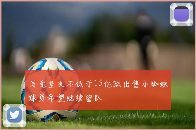 马竞坚决不低于15亿欧出售小蜘蛛球员希望继续留队