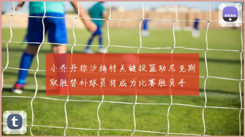 小乔丹称沙梅特关键投篮助尼克斯取胜替补球员将成为比赛胜负手