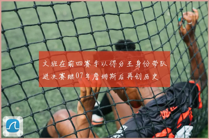 文班在前四赛季以得分王身份带队进决赛继07年詹姆斯后再创历史