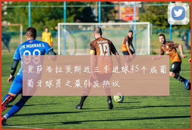 贡萨洛拉莫斯近三季进球45个成葡萄牙球员之最引发热议