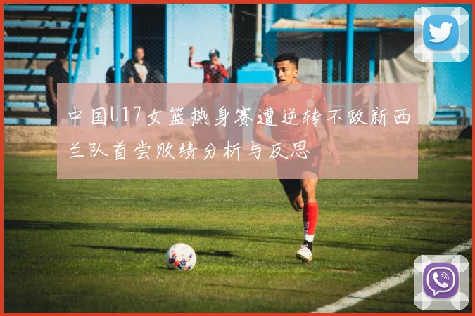 中国U17女篮热身赛遭逆转不敌新西兰队首尝败绩分析与反思