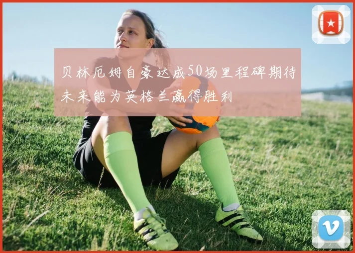 贝林厄姆自豪达成50场里程碑期待未来能为英格兰赢得胜利