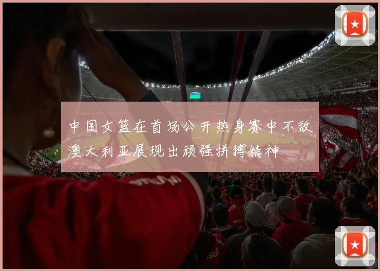 中国女篮在首场公开热身赛中不敌澳大利亚展现出顽强拼搏精神
