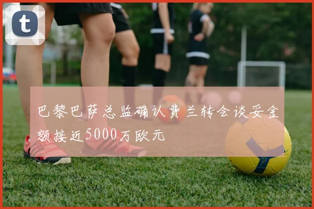 巴黎巴萨总监确认费兰转会谈妥金额接近5000万欧元