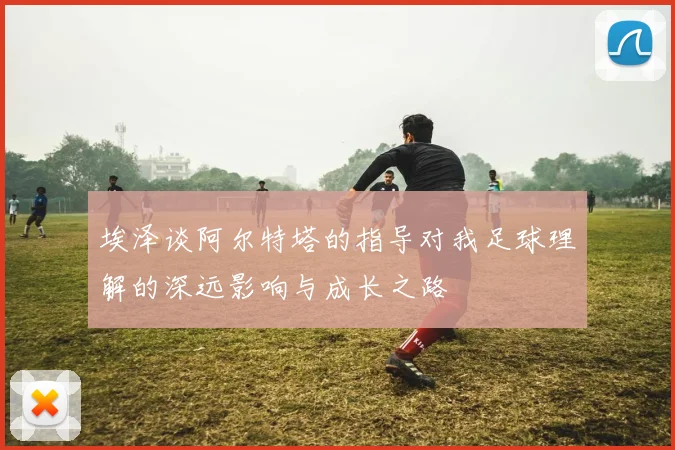 埃泽谈阿尔特塔的指导对我足球理解的深远影响与成长之路