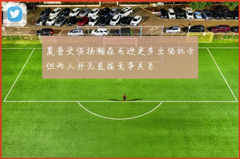 夏普受伤杨瀚森或迎更多出场机会但两人并无直接竞争关系