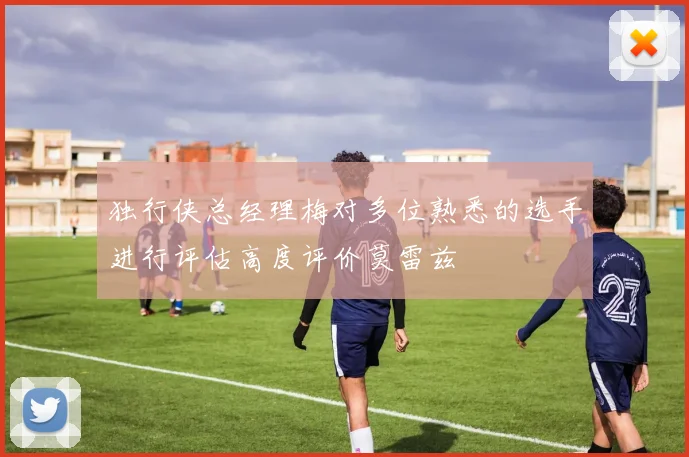 独行侠总经理梅对多位熟悉的选手进行评估高度评价莫雷兹
