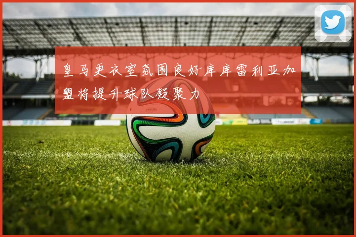 皇马更衣室氛围良好库库雷利亚加盟将提升球队凝聚力