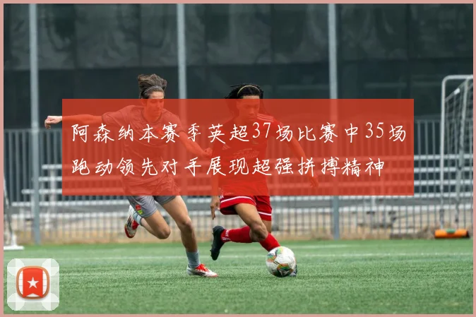 阿森纳本赛季英超37场比赛中35场跑动领先对手展现超强拼搏精神