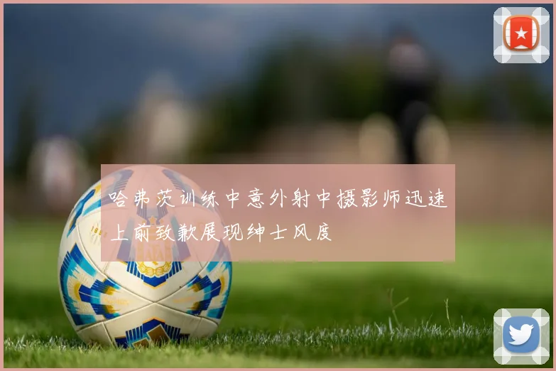 哈弗茨训练中意外射中摄影师迅速上前致歉展现绅士风度