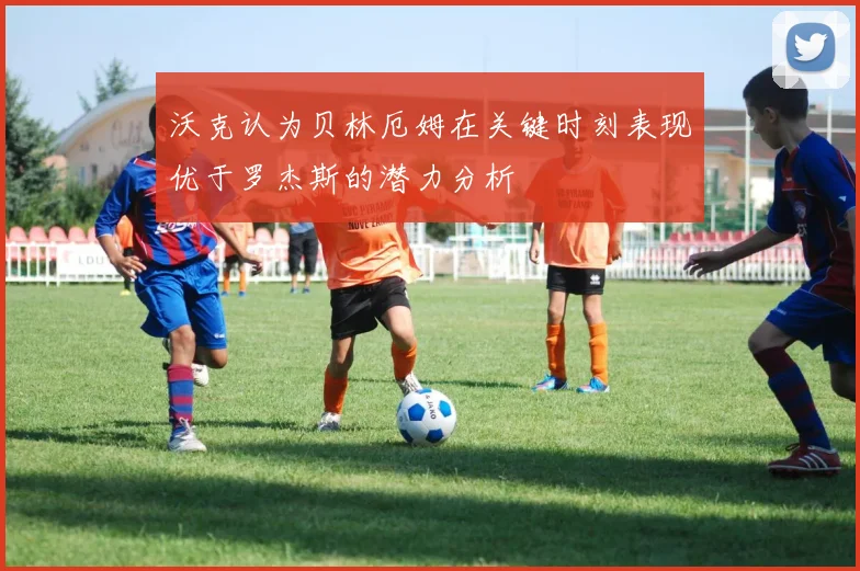 沃克认为贝林厄姆在关键时刻表现优于罗杰斯的潜力分析