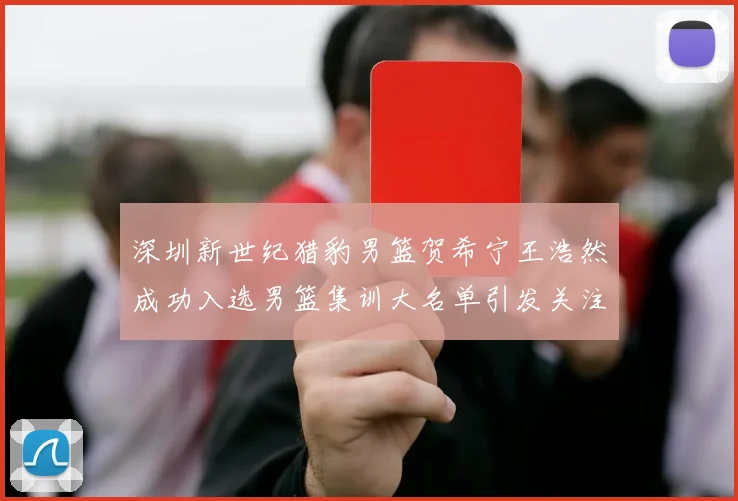 深圳新世纪猎豹男篮贺希宁王浩然成功入选男篮集训大名单引发关注