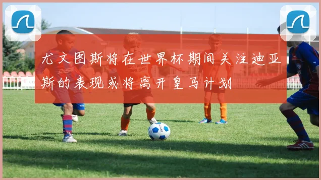 尤文图斯将在世界杯期间关注迪亚斯的表现或将离开皇马计划