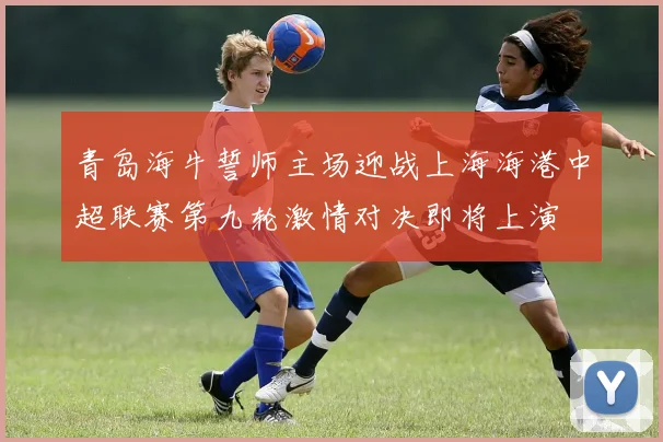 青岛海牛誓师主场迎战上海海港中超联赛第九轮激情对决即将上演